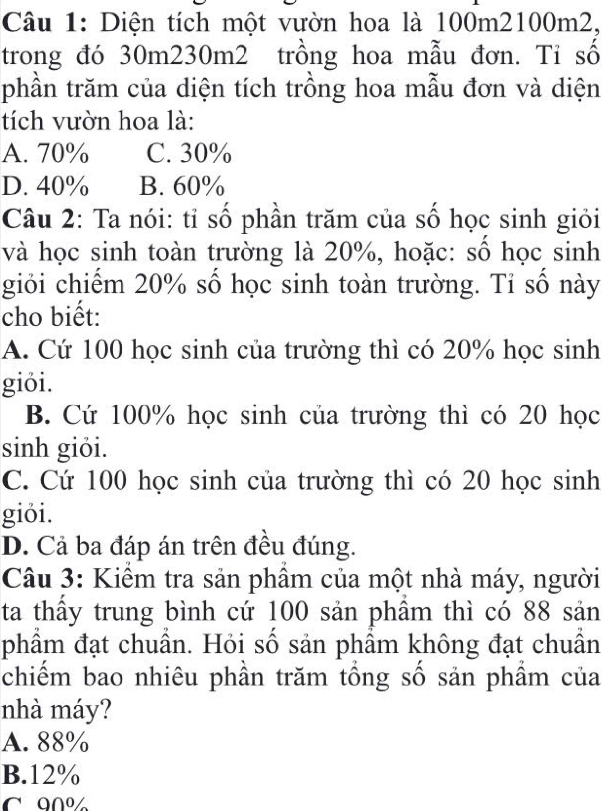 Diện tích một vườn hoa là 100m2100m2,
trong đó 30m230m2 trồng hoa mẫu đơn. Tỉ số
phần trăm của diện tích trồng hoa mẫu đơn và diện
tích vườn hoa là:
A. 70% C. 30%
D. 40% B. 60%
Câu 2: Ta nói: tỉ số phần trăm của số học sinh giỏi
và học sinh toàn trường là 20%, hoặc: số học sinh
giỏi chiếm 20% số học sinh toàn trường. Tỉ số này
cho biết:
A. Cứ 100 học sinh của trường thì có 20% học sinh
giỏi.
B. Cứ 100% học sinh của trường thì có 20 học
sinh giỏi.
C. Cứ 100 học sinh của trường thì có 20 học sinh
giỏi.
D. Cả ba đáp án trên đều đúng.
Câu 3: Kiểm tra sản phầm của một nhà máy, người
ta thấy trung bình cứ 100 sản phầm thì có 88 sản
phẩm đạt chuẩn. Hỏi số sản phẩm không đạt chuẩn
chiếm bao nhiêu phần trăm tổng số sản phầm của
nhà máy?
A. 88%
B. 12%
C 90º