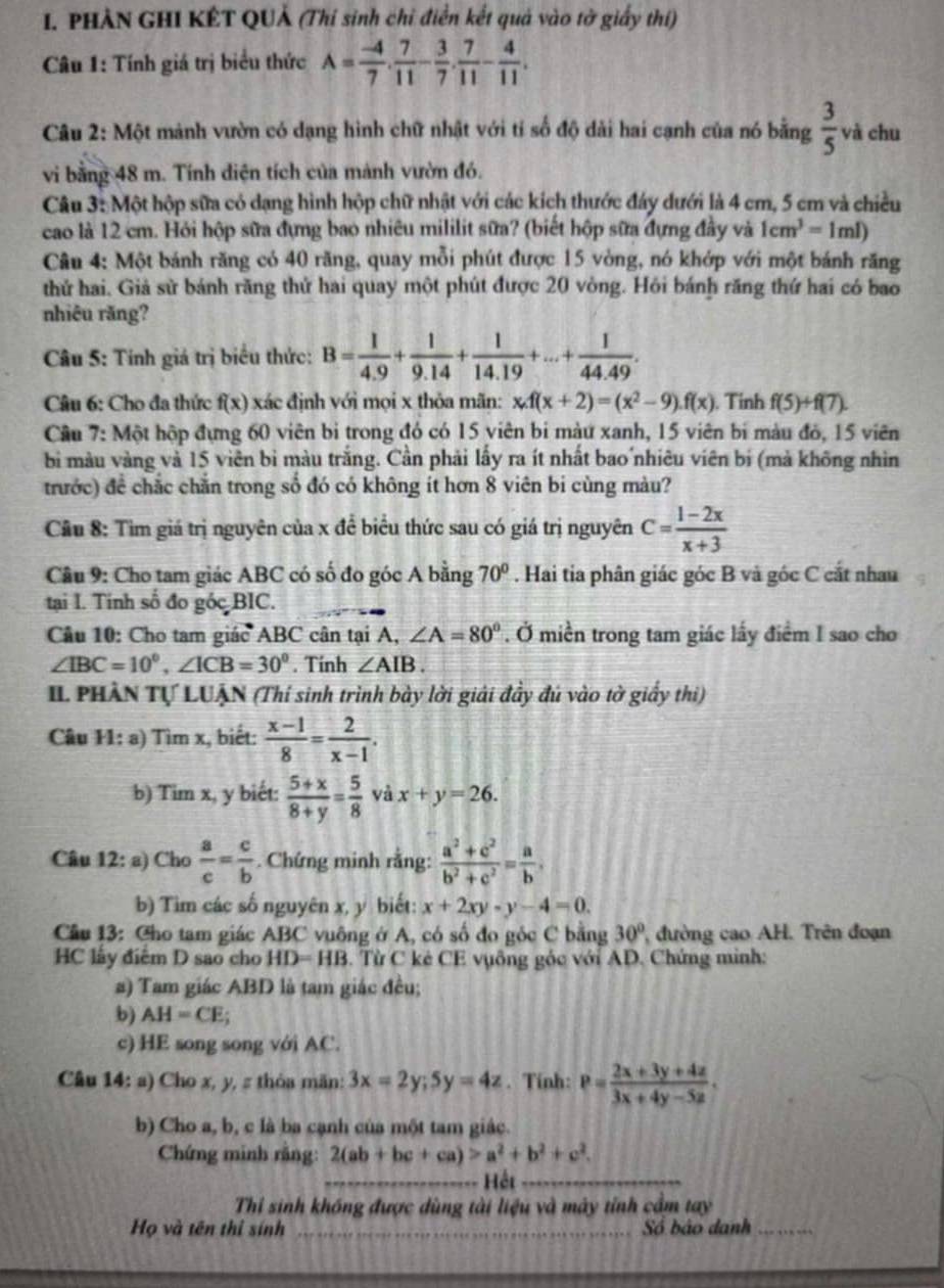 PHẢN GHI KÊT QUẢ (Thí sinh chỉ điễn kết quả vào tờ giấy thí)
Câu 1: Tính giá trị biểu thức A= (-4)/7 . 7/11 - 3/7 . 7/11 - 4/11 .
Câu 2: Một mảnh vườn có dạng hình chữ nhật với tỉ số độ dài hai cạnh của nó bằng  3/5  và chu
vi bằng 48 m. Tính diện tích của mảnh vườn đó.
Câu 3: Một hộp sữa có dạng hình hộp chữ nhật với các kích thước đảy dưới là 4 cm, 5 cm và chiều
cao là 12 cm. Hỏi hộp sữa đựng bao nhiêu mililit sữa? (biết hộp sữa đựng đầy và 1cm^3=1ml)
Câu 4: Một bánh răng có 40 răng, quay mỗi phút được 15 vòng, nó khớp với một bánh răng
thứ hai. Giả sử bánh răng thử hai quay một phút được 20 vòng. Hỏi bánh răng thứ hai có bao
nhiêu răng?
Câu 5: Tính giá trị biểu thức: B= 1/4.9 + 1/9.14 + 1/14.19 +...+ 1/44.49 .
Câu 6: Cho đa thức f(x) xác định với mọi x thỏa mãn: x.f(x+2)=(x^2-9).f(x). Tinh f(5)+f(7).
Câu 7: Một hộp đựng 60 viên bị trong đó có 15 viên bi màu xanh, 15 viên bí màu đó, 15 viên
bì màu vàng và 15 viên bì màu trắng. Cần phải lấy ra ít nhất bao nhiêu viên bí (mà không nhìn
trước) đề chắc chắn trong số đó có không ít hơn 8 viên bi cùng màu?
Cầu 8: Tìm giá trị nguyên của x để biểu thức sau có giá trị nguyên C= (1-2x)/x+3 
Cầu 9: Cho tam giác ABC có số đo góc A bằng 70°. Hai tia phân giác góc B và góc C cắt nhau
tại I. Tinh số đo góc BIC.
Câu 10: Cho tam giác ABC cân tại A, ∠ A=80°. Ở miền trong tam giác lấy điểm I sao cho
∠ IBC=10^0,∠ ICB=30^0. Tính ∠ AIB.
II PHÀN Tự LUẠN (Thí sinh trình bày lời giải đầy đú vào tờ giấy thi)
Câu 11: a) Tìm x, biết:  (x-1)/8 = 2/x-1 .
b) Tim x, y biết:  (5+x)/8+y = 5/8  yà x+y=26.
Câu 12: a) Cho  a/c = c/b . Chứng minh rằng:  (a^2+c^2)/b^2+c^2 = a/b ,
b) Tim các số nguyên x, y biết: x+2xy-y-4=0.
Cầu 13: Cho tam giác ABC vuông ở A, có số đo góc C bằng 30° , đường cao AH. Trên đoạn
HC lấy điểm D sao cho HD=HB. Từ C kê CE vụông góc với AD. Chứng minh:
a) Tam giác ABD là tam giác đều;
b) AH=CE;
c) HE song song với AC.
Câu   14: a) Cho x, y, # thỏa mãn: 3x=2y;5y=4z. Tính: P= (2x+3y+4z)/3x+4y-5z .
b) Cho a, b, c là ba cạnh của một tam giác.
Chứng minh răng: 2(ab+bc+ca)>a^2+b^2+c^2.
_Hết_
Thỉ sinh khống được dùng tài liệu và máy tỉnh cầm tay
Họ và tên thị sính _Số báo danh_
_