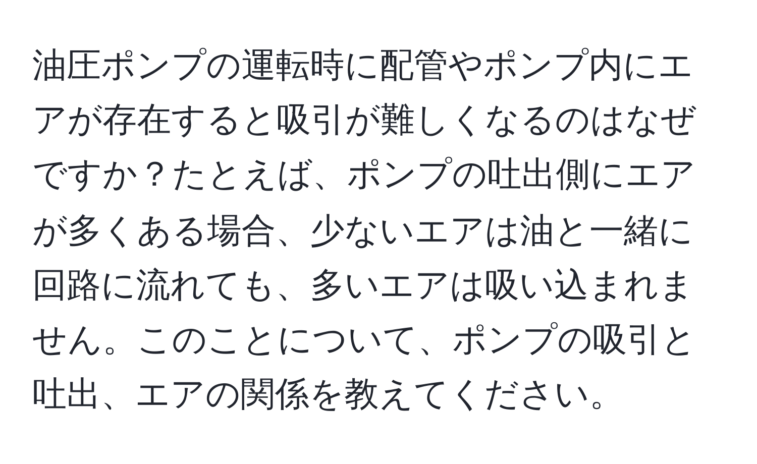 油圧ポンプの運転時に配管やポンプ内にエアが存在すると吸引が難しくなるのはなぜですか？たとえば、ポンプの吐出側にエアが多くある場合、少ないエアは油と一緒に回路に流れても、多いエアは吸い込まれません。このことについて、ポンプの吸引と吐出、エアの関係を教えてください。