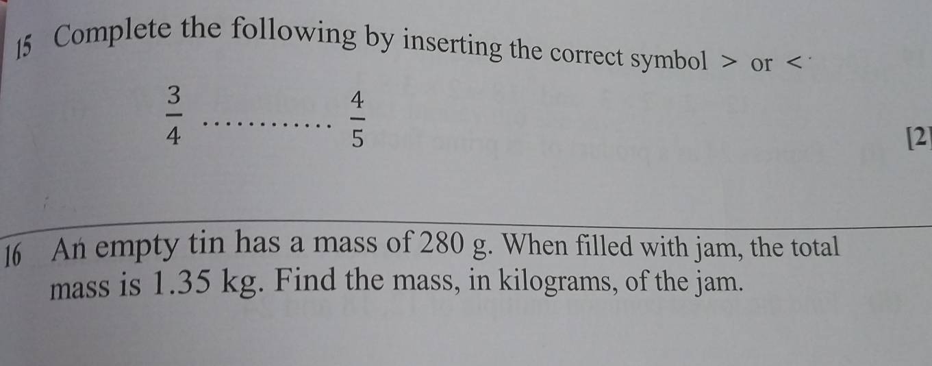 Complete the following by inserting the correct symbol or < 
<tex> 4/5 
 3/4  _[2] 
16 An empty tin has a mass of 280 g. When filled with jam, the total 
mass is 1.35 kg. Find the mass, in kilograms, of the jam.