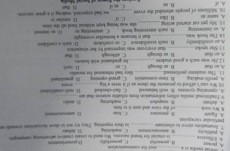 3ocial media is a _tool for communication.
A. power
B. powerful C. powerfully D.powerlessness
6. Effective _is crucial for brand success. We need to create creative advertising campaigns.
A. publicity B. announcement C. marketing D. debate
7. Journalists strive to eliminate _in their reporting. They try not to show favouritism towards an
particular viewpoint.
A. figure B. presence C. bias D. announcement
8.We took _of the view and sent it to him.
A. debate B. snapshot C. marketing D. audio
9.Traditional media offers information from reliable sources that are_
A. operating systems B. well balanced C. fact-checked D. well-established
10.We can’t afford to promote the show as if it were a big _event.
A. profit-making B. time-consumiin C. grand-opening D. grandstand
11. The students performed _they had rehearesd for months.
A.so that B. as though C. so D. such
12.He was such a good student _he graduated with honors.
A.so that B. as though C. although D. that
13.She spoke._ that everyone was impressed by her eloquence.
A.so confidentlty B. such sconfidence C. so confident D. such a confident
14.The book was._ that it became a bestseller overnight.
A. so interesting B. such interesting book C. interesting so D. so interest
15. My pet cat started acting _she was being kept without food all the time.
A. same as B. like C. if D. similar to
16. Millions of people attended the event _we had expected, making it a great success.
A. if B. as C. as if D. that
h ower of Social Media