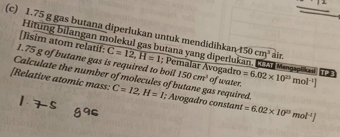 1.75 g gas butana diperlukan untuk mendidihkan 150cm^3 air. 
Hitung bilangan molekul gas butana yang diperlukan. KGA Mengaplikasi 
[Jisim atom relatif: C=12, H=1; Pemalar Avogadro =6.02* 10^(23)mol^(-1)] TP3 
1. 75 g of butane gas is required to boil 150cm^3 of water. 
[Relative atomic mass: Calculate the number of molecules of butane gas required.
C=12, H=1; Avogadro constant =6.02* 10^(23)mol^(-1)]