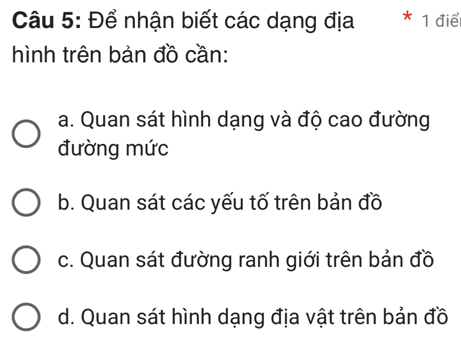 Để nhận biết các dạng địa * 1 điển
hình trên bản đồ cần:
a. Quan sát hình dạng và độ cao đường
đường mức
b. Quan sát các yếu tố trên bản đồ
c. Quan sát đường ranh giới trên bản đồ
d. Quan sát hình dạng địa vật trên bản đồ