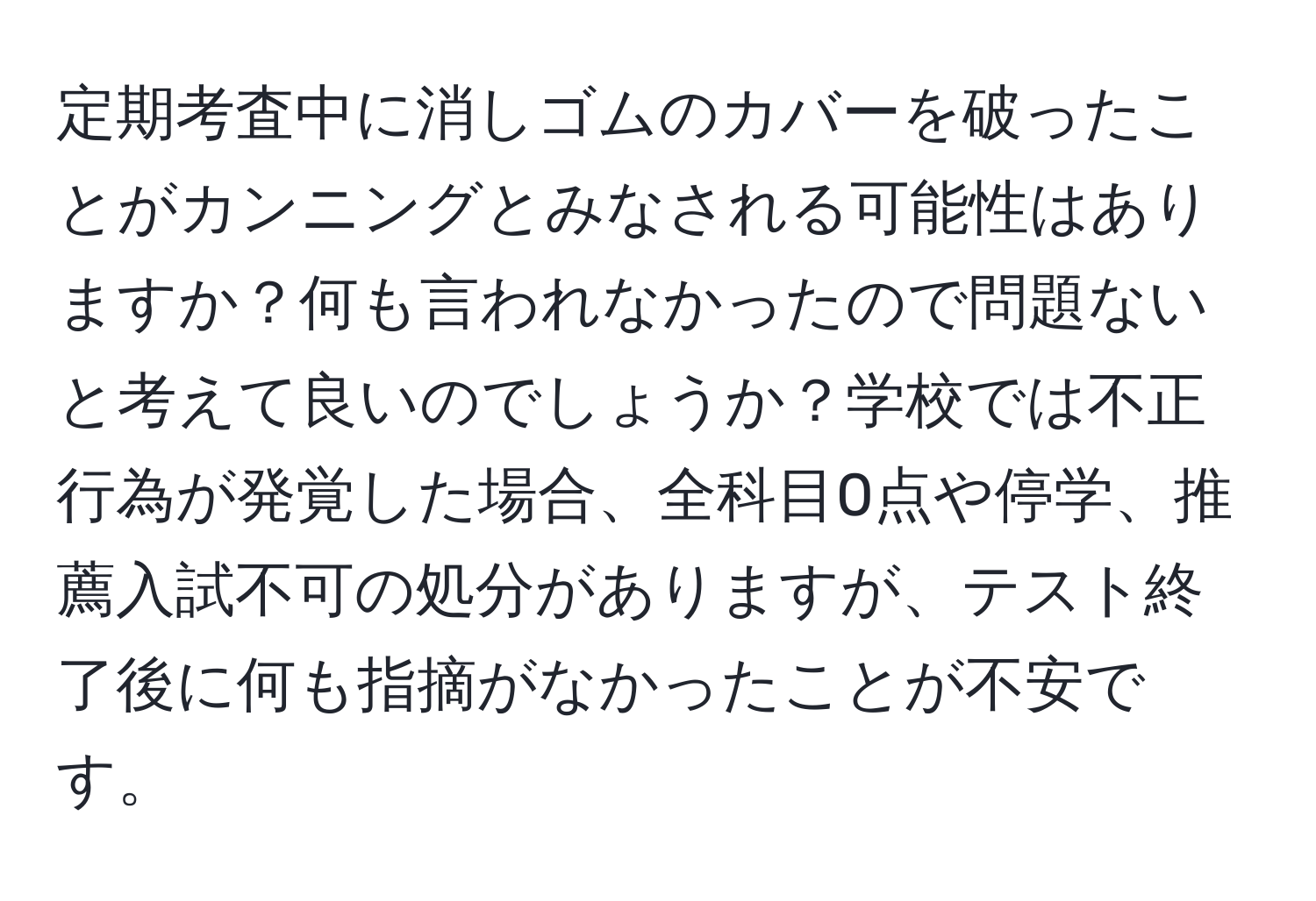 定期考査中に消しゴムのカバーを破ったことがカンニングとみなされる可能性はありますか？何も言われなかったので問題ないと考えて良いのでしょうか？学校では不正行為が発覚した場合、全科目0点や停学、推薦入試不可の処分がありますが、テスト終了後に何も指摘がなかったことが不安です。