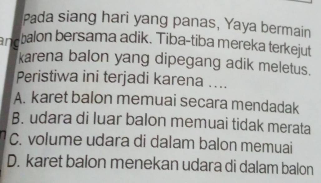 Pada siang hari yang panas, Yaya bermain
andbalon bersama adik. Tiba-tiba mereka terkejut
karena balon yang dipegang adik meletus.
Peristiwa ini terjadi karena ....
A. karet balon memuai secara mendadak
B. udara di luar balon memuai tidak merata
C. volume udara di dalam balon memuai
D. karet balon menekan udara di dalam balon