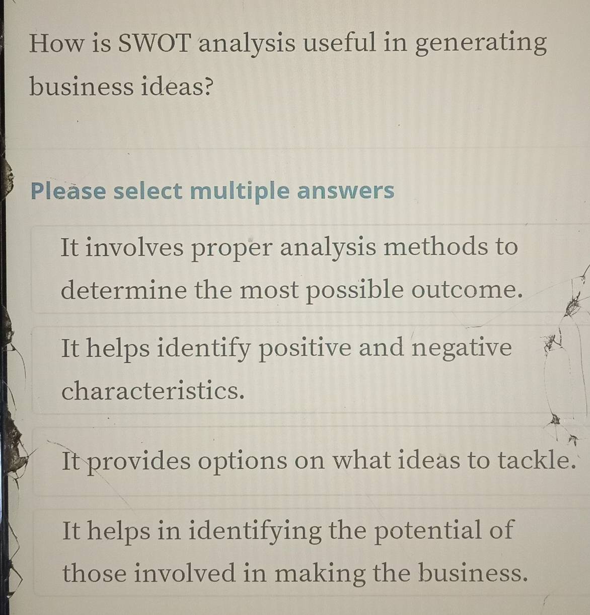 How is SWOT analysis useful in generating
business ideas?
Please select multiple answers
It involves proper analysis methods to
determine the most possible outcome.
It helps identify positive and negative
characteristics.
It provides options on what ideas to tackle.
It helps in identifying the potential of
those involved in making the business.