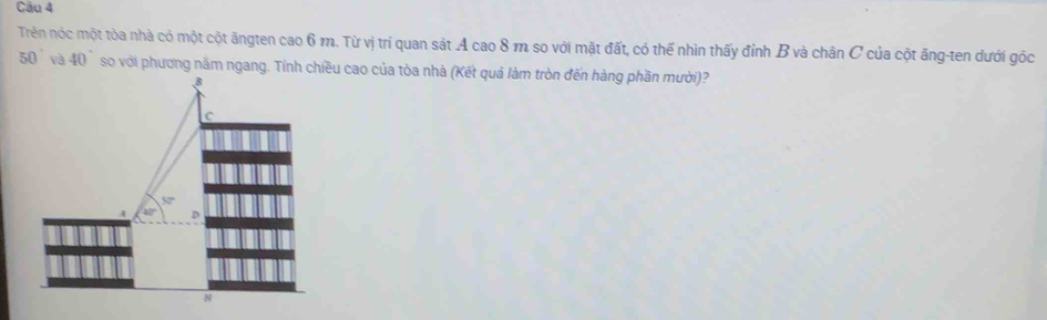 Trên nóc một tòa nhà có một cột ăngten cao 6 m. Từ vị trí quan sát A cao 8 m so với mặt đất, có thể nhìn thấy đỉnh B và chân C của cột ăng-ten dưới góc
50° và 40° so với phương năm ngang. Tính chiều cao của tòa nhà (Kết quả làm tròn đến hàng phần mười)?