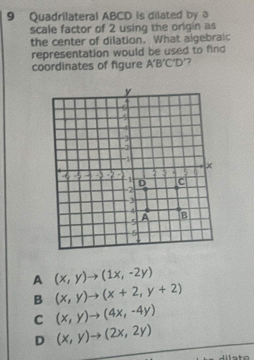 Quadrilateral ABCD is dilated by a
scale factor of 2 using the origin as
the center of dilation. What algebraic
representation would be used to find 
coordinates of figure A'B'C'D
A (x,y)to (1x,-2y)
B (x,y)to (x+2,y+2)
C (x,y)to (4x,-4y)
D (x,y)to (2x,2y)