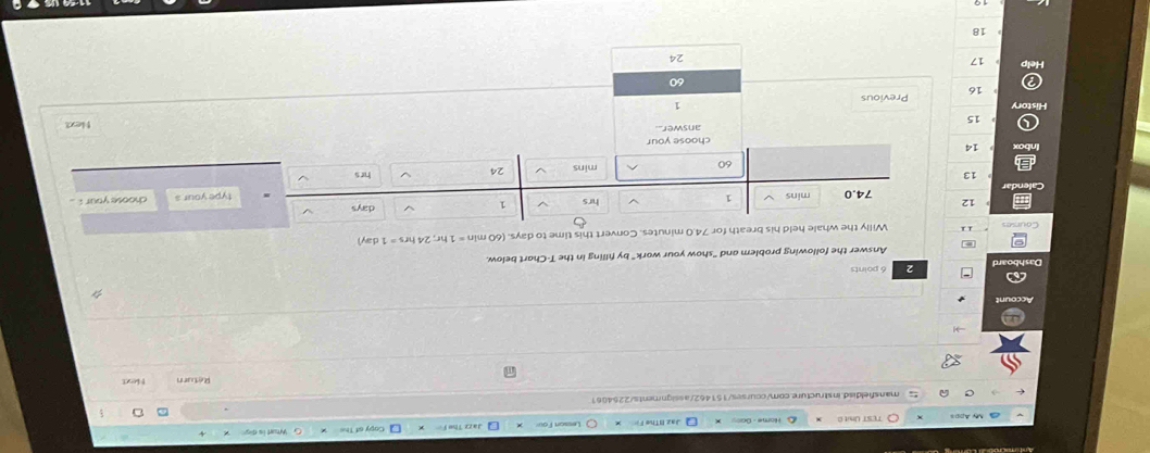 TEST Unit0 Copy of The 
mansfeldisd.instructure.com/courses/151462/assignments/2254061 
Return Hext 
Dashboard 2 6 points 
Answer the following problem and "show your work" by filling in the T -Chart below. 
Courses Willy the whale held his breath for 74.0 minutes. Convert this time to days. (60 min =1hr; 24hrs=1day
12 74.0 mins hrs 1 days
type your s choose your ..
13 hrs
60 mins 24
14
choose your 
answer Next
15
istory 
1
16 Previous
60
Help 17
24
18