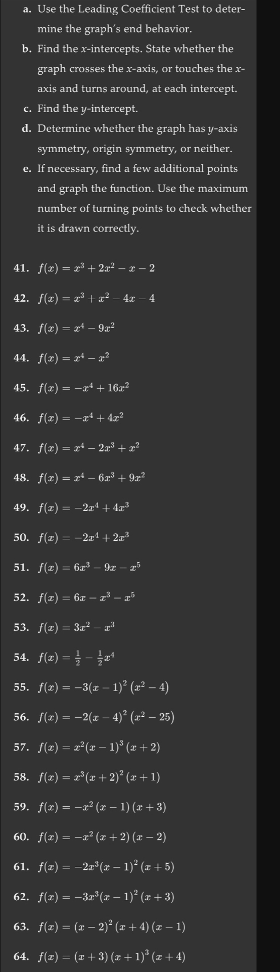 Use the Leading Coefficient Test to deter-
mine the graph's end behavior.
b. Find the x-intercepts. State whether the
graph crosses the x-axis, or touches the x-
axis and turns around, at each intercept.
c. Find the y-intercept.
d. Determine whether the graph has y-axis
symmetry, origin symmetry, or neither.
e. If necessary, find a few additional points
and graph the function. Use the maximum
number of turning points to check whether
it is drawn correctly.
41. f(x)=x^3+2x^2-x-2
42. f(x)=x^3+x^2-4x-4
43. f(x)=x^4-9x^2
44. f(x)=x^4-x^2
45. f(x)=-x^4+16x^2
46. f(x)=-x^4+4x^2
47. f(x)=x^4-2x^3+x^2
48. f(x)=x^4-6x^3+9x^2
49. f(x)=-2x^4+4x^3
50. f(x)=-2x^4+2x^3
51. f(x)=6x^3-9x-x^5
52. f(x)=6x-x^3-x^5
53. f(x)=3x^2-x^3
54. f(x)= 1/2 - 1/2 x^4
55. f(x)=-3(x-1)^2(x^2-4)
56. f(x)=-2(x-4)^2(x^2-25)
57. f(x)=x^2(x-1)^3(x+2)
58. f(x)=x^3(x+2)^2(x+1)
59. f(x)=-x^2(x-1)(x+3)
60. f(x)=-x^2(x+2)(x-2)
61. f(x)=-2x^3(x-1)^2(x+5)
62. f(x)=-3x^3(x-1)^2(x+3)
63. f(x)=(x-2)^2(x+4)(x-1)
64. f(x)=(x+3)(x+1)^3(x+4)