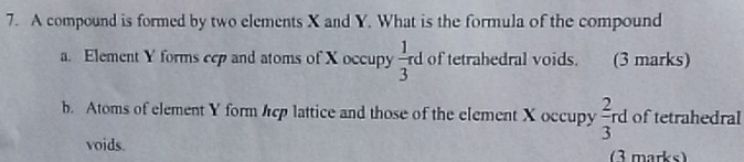 A compound is formed by two elements X and Y. What is the formula of the compound
a. Element Y forms cep and atoms of X occupy  1/3 rd of tetrahedral voids. (3 marks)
b. Atoms of element Y form ep lattice and those of the element X occupy  2/3 rd of tetrahedral
voids. (3 marks)