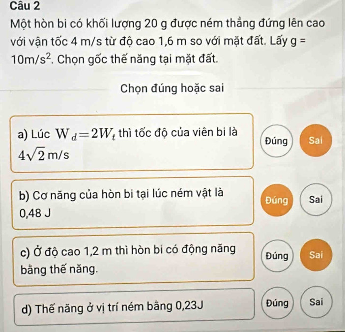 Một hòn bi có khối lượng 20 g được ném thẳng đứng lên cao
với vận tốc 4 m/s từ độ cao 1,6 m so với mặt đất. Lấy g=
10m/s^2 *. Chọn gốc thế năng tại mặt đất.
Chọn đúng hoặc sai
a) Lúc W_d=2W_t thì tốc độ của viên bi là
Đúng Sai
4sqrt(2)m/s
b) Cơ năng của hòn bi tại lúc ném vật là Đúng Sai
0,48 J
c) Ở độ cao 1,2 m thì hòn bi có động năng Đúng Sai
bằng thế năng.
d) Thế năng ở vị trí ném bằng 0,23J Đúng Sai