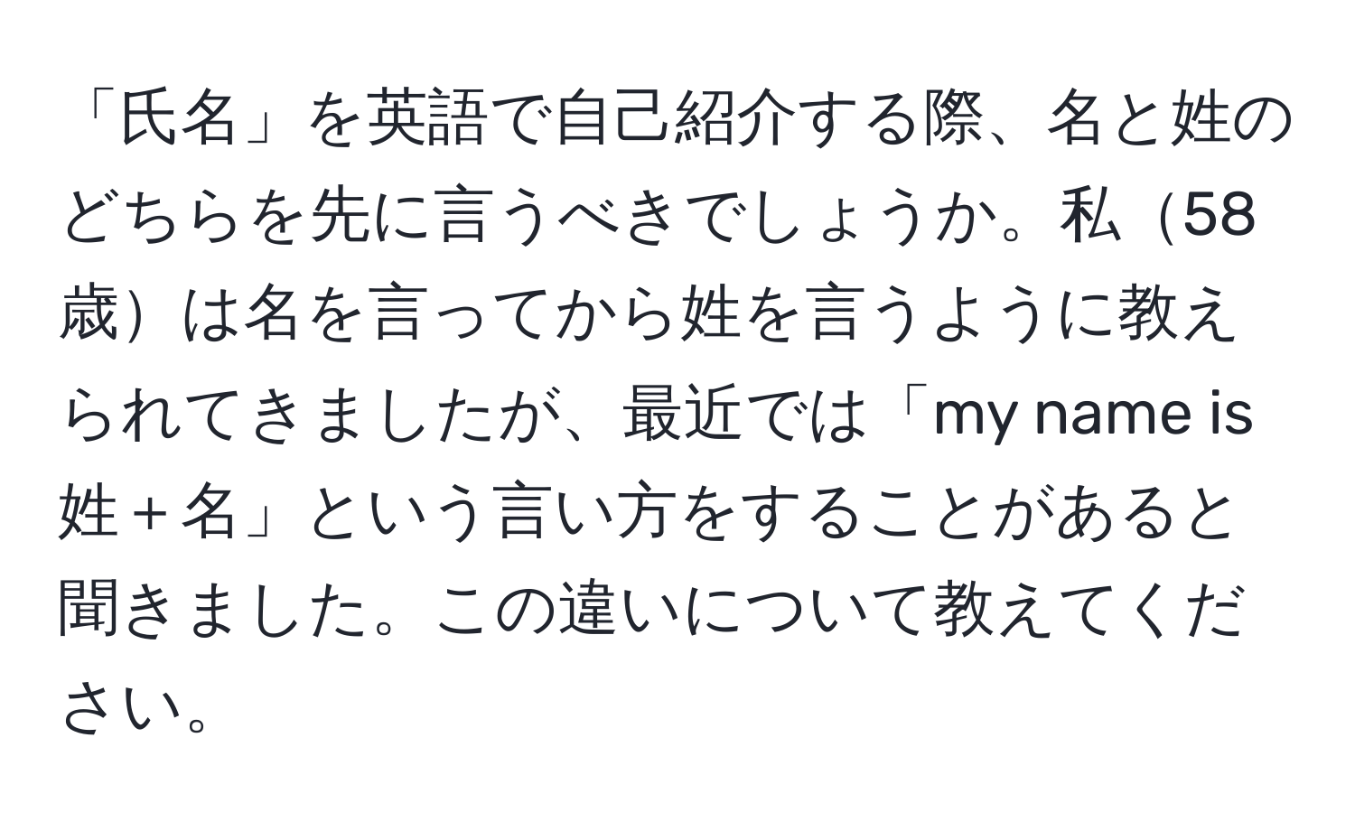 「氏名」を英語で自己紹介する際、名と姓のどちらを先に言うべきでしょうか。私58歳は名を言ってから姓を言うように教えられてきましたが、最近では「my name is 姓＋名」という言い方をすることがあると聞きました。この違いについて教えてください。