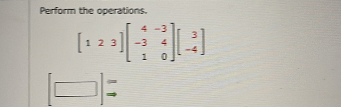 Perform the operations.
[123]beginbmatrix 4&-3 -3&4 1&0endbmatrix beginbmatrix 3 -4endbmatrix