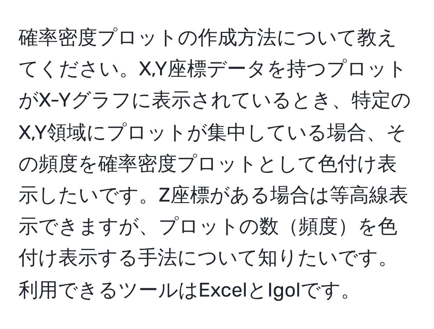 確率密度プロットの作成方法について教えてください。X,Y座標データを持つプロットがX-Yグラフに表示されているとき、特定のX,Y領域にプロットが集中している場合、その頻度を確率密度プロットとして色付け表示したいです。Z座標がある場合は等高線表示できますが、プロットの数頻度を色付け表示する手法について知りたいです。利用できるツールはExcelとIgolです。