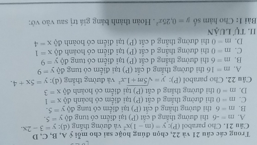 Trong các câu 21 và 22, chọn đúng hoặc sai cho mỗi ý A, B, C, D
Câu 21. Cho parabol (P): y=(m-1)x^2 và đường thắng (d): y=3-2x.
A. m=-6 thì đường thắng d cắt (P) tại điểm có tung độ y=5.
B. m=6 thì đường thẳng d cắt (P) tại điểm có tung độ y=5.
C. m=0 thì đường thắng d cắt (P) tại điểm có hoành độ x=1
D. m=0 thì đường thắng d cắt (P) tại điểm có hoành độ x=3
Câu 22. Cho parabol (P): y=sqrt(5m+1).x^2 và đường thắng (d): y=5x+4.
A. m=16 thì đường thẳng d cắt (P) tại điểm có tung độ y=9
B. m=6 thì đường thắng d cắt (P) tại điểm có tung độ y=9
C. m=0 thì đường thăng d cắt ( (P) tại điểm có hoành độ x=1
D. m=0 thì đường thắng d cắt (P) tại điểm có hoành độ x=4
I. Tự luận
Bài 1: Cho hàm số y=0, 25x^2. Hoàn thành bảng giá trị sau vào vở: