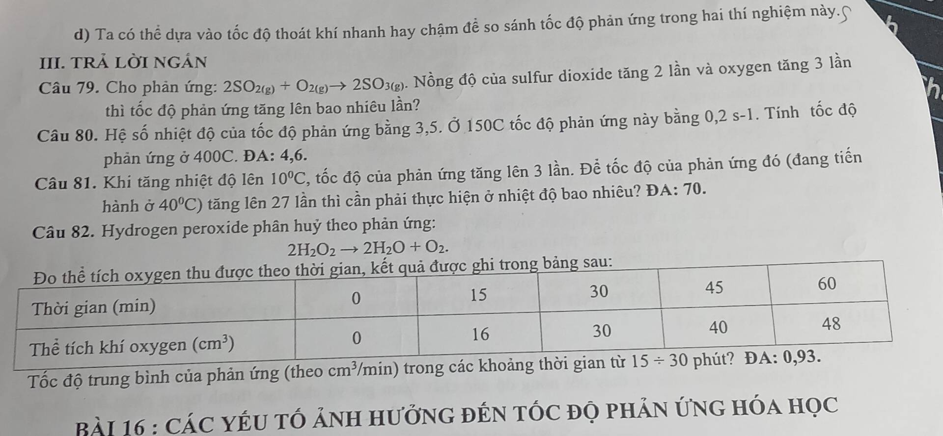 Ta có thể dựa vào tốc độ thoát khí nhanh hay chậm để so sánh tốc độ phản ứng trong hai thí nghiệm này.∩
III. TRẢ LỜI NGÁN
Câu 79. Cho phản ứng: 2SO_2(g)+O_2(g)to 2SO_3(g). Nồng độ của sulfur dioxide tăng 2 lần và oxygen tăng 3 lần
thì tốc độ phản ứng tăng lên bao nhiêu lần?
Câu 80. Hệ số nhiệt độ của tốc độ phản ứng bằng 3,5. Ở 150C tốc độ phản ứng này bằng 0,2 s-1. Tính tốc độ
phản ứng ở 400C. ĐA: 4,6.
Câu 81. Khi tăng nhiệt độ lên 10^0C , tốc độ của phản ứng tăng lên 3 lần. Để tốc độ của phản ứng đó (đang tiến
hành ở 40°C) tăng lên 27 lần thì cần phải thực hiện ở nhiệt độ bao nhiêu? ĐA: 70.
Câu 82. Hydrogen peroxide phân huỷ theo phản ứng:
2H_2O_2to 2H_2O+O_2.
sau:
Tốc độ trung bình của phản ứng (theo cm^3 /min) trong các khoảng t
Bài 16 : CáC YÉU TÓ ảNH HưởnG đÉN tỐc độ phản ứnG hóa học