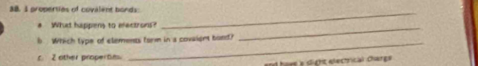 properties of covalent bonds: 
a What happens to electrons?_ 
_ 
_ 
b Which type of elements form in a covaient bond? 
2 other properte. 
nd have a dlight electrical charge .