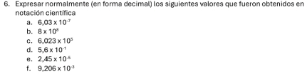 Expresar normalmente (en forma decimal) los siguientes valores que fueron obtenidos en 
notación científica 
a. 6.03* 10^(-7)
b. 8* 10^n
C. 6.023* 10^5
d. 5.6* 10^(-1)
e. 2,45* 10^(-5)
f. 9.206* 10^(-3)