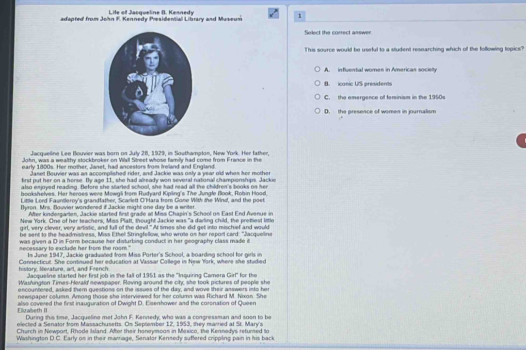 Life of Jacqueline B. Kennedy
adapted from John F. Kennedy Presidential Library and Museum
1
Select the correct answer.
This source would be useful to a student researching which of the following topics?
A. influential women in American society
B. iconic US presidents
C. the emergence of feminism in the 1950s
D. the presence of women in journalism
Jacqueline Lee Bouvier was born on July 28, 1929, in Southampton, New York. Her father,
John, was a wealthy stockbroker on Wall Street whose family had come from France in the
early 1800s. Her mother, Janet, had ancestors from Ireland and England.
Janet Bouvier was an accomplished rider, and Jackie was only a year old when her mother
first put her on a horse. By age 11, she had already won several national championships. Jackie
also enjoyed reading. Before she started school, she had read all the children's books on her
bookshelves. Her heroes were Mowgli from Rudyard Kipling's The Jungle Book, Robin Hood,
Little Lord Fauntleroy's grandfather, Scarlett O'Hara from Gone With the Wind, and the poet
Byron. Mrs. Bouvier wondered if Jackie might one day be a writer.
After kindergarten, Jackie started first grade at Miss Chapin's School on East End Avenue in
New York. One of her teachers, Miss Platt, thought Jackie was "a darling child, the prettiest little
girl, very clever, very artistic, and full of the devil." At times she did get into mischief and would
be sent to the headmistress, Miss Ethel Stringfellow, who wrote on her report card: "Jacqueline
was given a D in Form because her disturbing conduct in her geography class made it
necessary to exclude her from the room."
In June 1947, Jackie graduated from Miss Porter's School, a boarding school for girls in
Connecticut. She continued her education at Vassar College in New York, where she studied
history, literature, art, and French.
Jacqueline started her first job in the fall of 1951 as the ''Inquiring Camera Girl'' for the
Washington Times-Herald newspaper. Roving around the city, she took pictures of people she
encountered, asked them questions on the issues of the day, and wove their answers into her
newspaper column. Among those she interviewed for her column was Richard M. Nixon. She
also covered the first inauguration of Dwight D. Eisenhower and the coronation of Queen
Elizabeth II
During this time, Jacqueline met John F. Kennedy, who was a congressman and soon to be
elected a Senator from Massachusetts. On September 12, 1953, they married at St. Mary's
Church in Newport, Rhode Island. After their honeymoon in Mexico, the Kennedys returned to
Washington D.C. Early on in their marriage, Senator Kennedy suffered crippling pain in his back