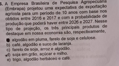 A Empresa Brasileira de Pesquisa Agropecuána
(Embrapa) projetou uma expectativa de exportação
agrícola para um período de 10 anos com base nos
obtidos entre 2016 e 2017 e com a probabilidade de
produção que poderá haver entre 2026 e 2027. Nesse
tipo de projeção, os três principais produtos de
destaque em nossa economia são, respectivamente,
algodão em pluma, farelo de soja e celulose.
b) café, algodão e suco de laranja.
c) farelo de soja, arroz e algodão.
d) soja em grão, açúcar e milho.
e) trigo, algodão herbáceo e café.