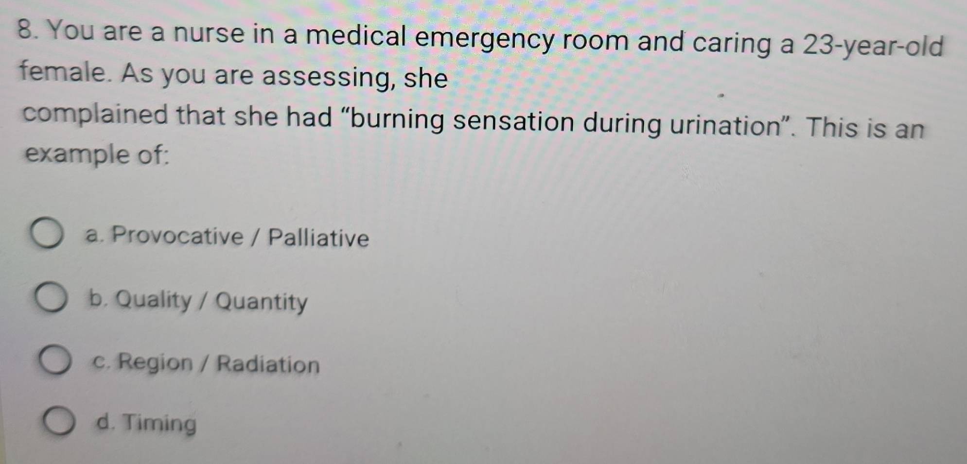 You are a nurse in a medical emergency room and caring a 23-year-old
female. As you are assessing, she
complained that she had “burning sensation during urination”. This is an
example of:
a. Provocative / Palliative
b. Quality / Quantity
c. Region / Radiation
d. Timing