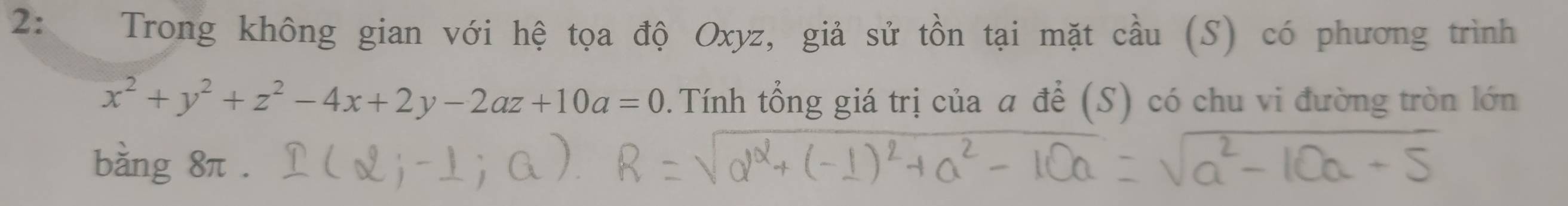 2: Trong không gian với hệ tọa độ Oxyz, giả sử tồn tại mặt cầu (S) có phương trình
x^2+y^2+z^2-4x+2y-2az+10a=0. Tính tổng giá trị của a để (S) có chu vi đường tròn lớn 
bằng 8π.