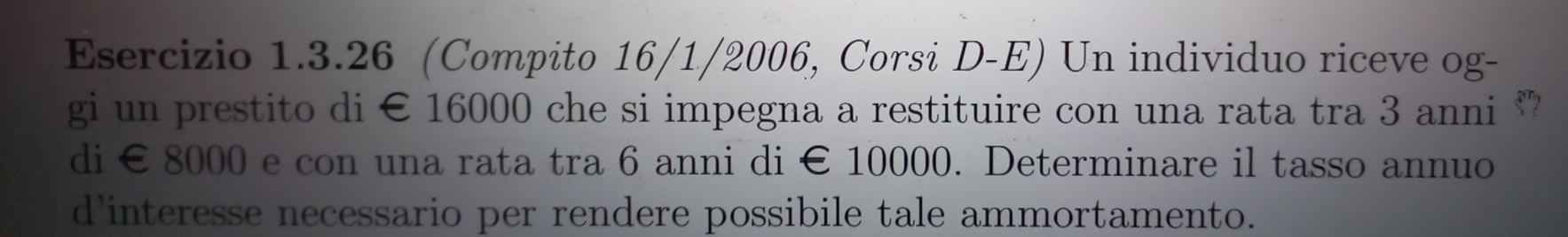 (Compito 16/1/2006, Corsi D-E) Un individuo riceve og- 
gi un prestito di € 16000 che si impegna a restituire con una rata tra 3 anni “” 
di € 8000 e con una rata tra 6 anni di € 10000. Determinare il tasso annuo 
d’interesse necessario per rendere possibile tale ammortamento.