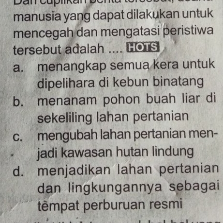 Dan cuplkar
manusia yang dapat dilakukan untuk
mencegah dan mengatasi peristiwa
tersebut adalah HOTS
a. menangkap semua kera untuk
dipelihara di kebun binatang
b. menanam pohon buah liar di
sekeliling lahan pertanian
c.mengubah lahan pertanian men-
jadi kawasan hutan lindung
d. menjadikan lahan pertanian
dan lingkungannya sebagai
têmpat perburuan resmi