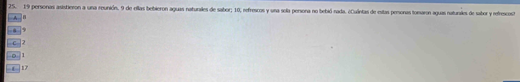 19 personas asistieron a una reunión. 9 de ellas bebieron aguas naturales de sabor; 10, refrescos y una sola persona no bebió nada. ¿Cuántas de estas personas tomaron aguas naturales de sabor y refrescos?
A 8
B 9
c 2
D. 1
ε 17