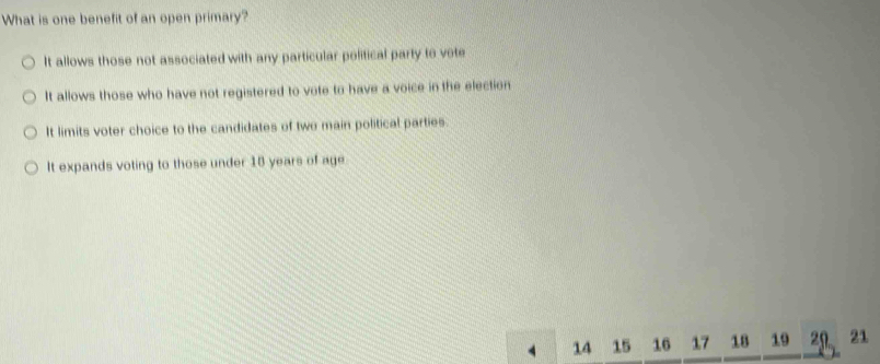 What is one benefit of an open primary?
It allows those not associated with any particular political party to vote
It allows those who have not registered to vote to have a voice in the election
It limits voter choice to the candidates of two main political parties.
It expands voting to those under 18 years of age
14 15 16 17 18 19 20 21