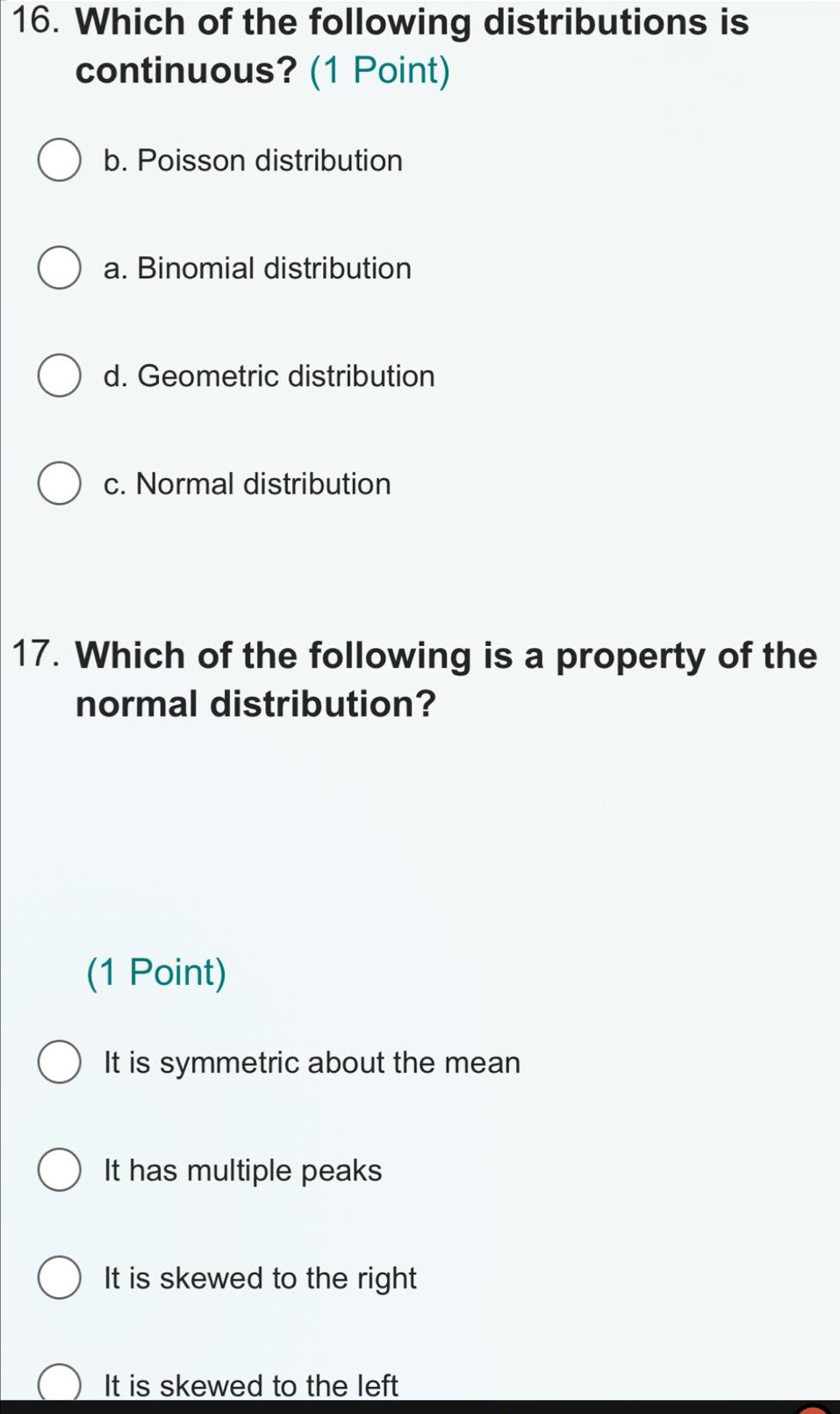 Which of the following distributions is
continuous? (1 Point)
b. Poisson distribution
a. Binomial distribution
d. Geometric distribution
c. Normal distribution
17. Which of the following is a property of the
normal distribution?
(1 Point)
It is symmetric about the mean
It has multiple peaks
It is skewed to the right
It is skewed to the left