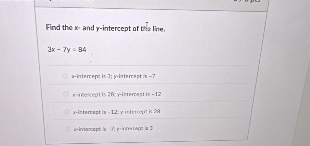 Find the x - and y-intercept of the line.
3x-7y=84
x-intercept is 3; y-intercept is −7
x-intercept is 28; y-intercept is −12
x-intercept is −12; y-intercept is 28
x-intercept is −7; y-intercept is 3