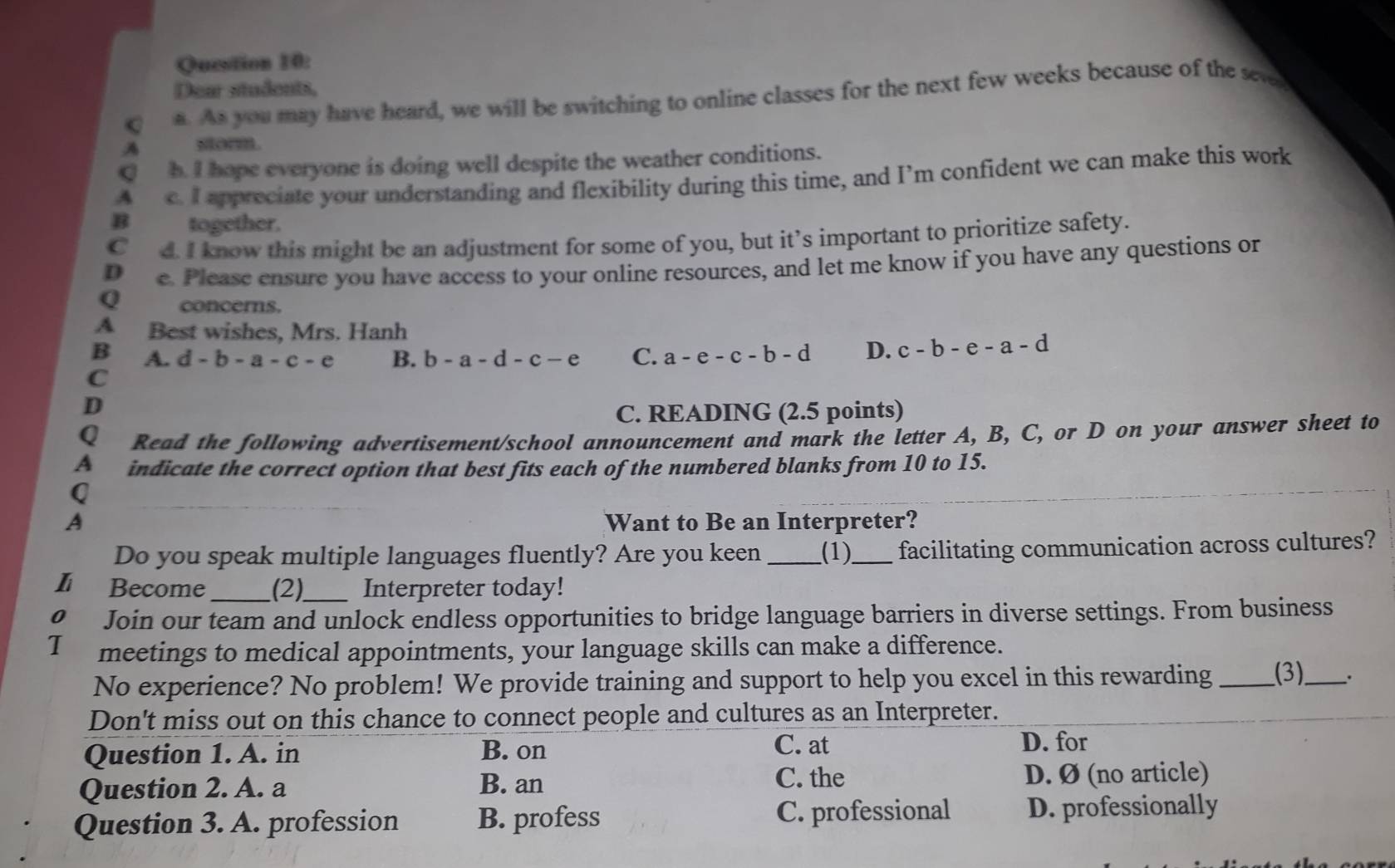 Dear students,
C a. As you may have heard, we will be switching to online classes for the next few weeks because of the see
A sorm.
h. I hope everyone is doing well despite the weather conditions.
A c. I appreciate your understanding and flexibility during this time, and I’m confident we can make this work
B together.
C d I know this might be an adjustment for some of you, but it’s important to prioritize safety.
D e. Please ensure you have access to your online resources, and let me know if you have any questions or
Q concerns.
A Best wishes, Mrs. Hanh
B A. d-b-a-c-e B. b-a-d-c-e C. a-e-c-b-d D. c-b-e-a-d
C
D
C. READING (2.5 points)
Q Read the following advertisement/school announcement and mark the letter A, B, C, or D on your answer sheet to
A indicate the correct option that best fits each of the numbered blanks from 10 to 15.
Q
A Want to Be an Interpreter?
Do you speak multiple languages fluently? Are you keen _(1)_ facilitating communication across cultures?
Lì Become _(2)_ Interpreter today!
0 Join our team and unlock endless opportunities to bridge language barriers in diverse settings. From business
T meetings to medical appointments, your language skills can make a difference.
No experience? No problem! We provide training and support to help you excel in this rewarding _(3)_ .
Don't miss out on this chance to connect people and cultures as an Interpreter.
Question 1. A. in B. on
C. at D. for
C. the
Question 2. A. a B. an D. Ø (no article)
Question 3. A. profession B. profess C. professional D. professionally