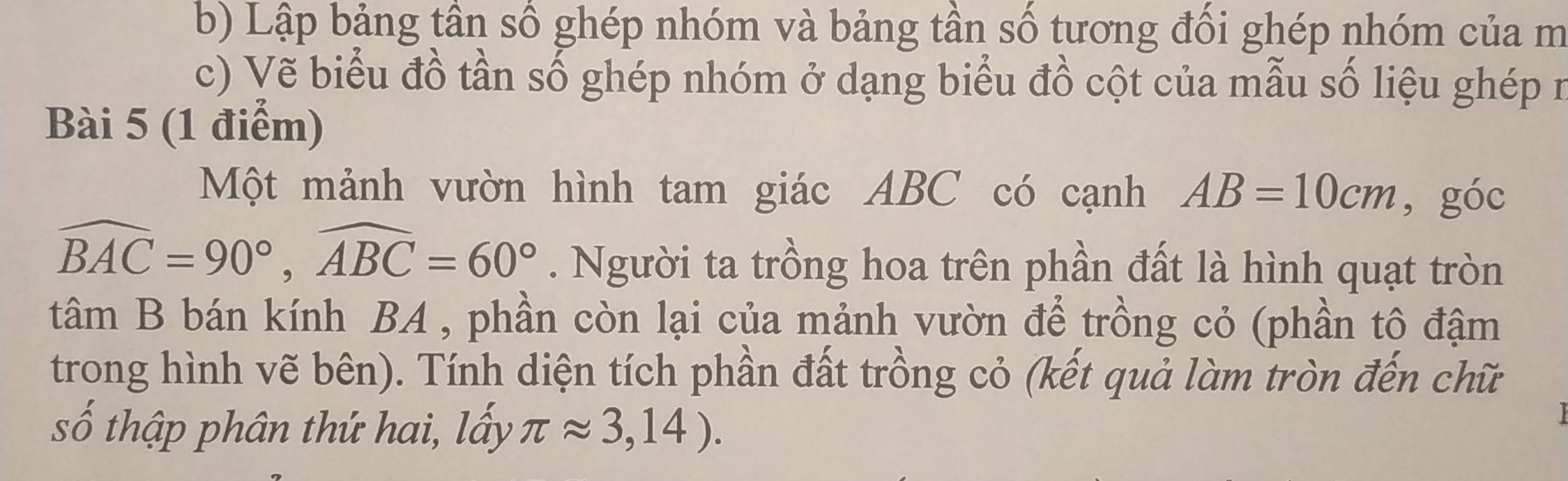 Lập bảng tần số ghép nhóm và bảng tần số tương đổi ghép nhóm của m 
c) Vẽ biểu đồ tần số ghép nhóm ở dạng biểu đồ cột của mẫu số liệu ghép n 
Bài 5 (1 điểm) 
Một mảnh vườn hình tam giác ABC có cạnh AB=10cm ,góc
widehat BAC=90°, widehat ABC=60°. Người ta trồng hoa trên phần đất là hình quạt tròn 
tâm B bán kính BA , phần còn lại của mảnh vườn để trồng cỏ (phần tô đậm 
trong hình vẽ bên). Tính diện tích phần đất trồng cỏ (kết quả làm tròn đến chữ 
số thập phân thứ hai, lấy π approx 3,14).