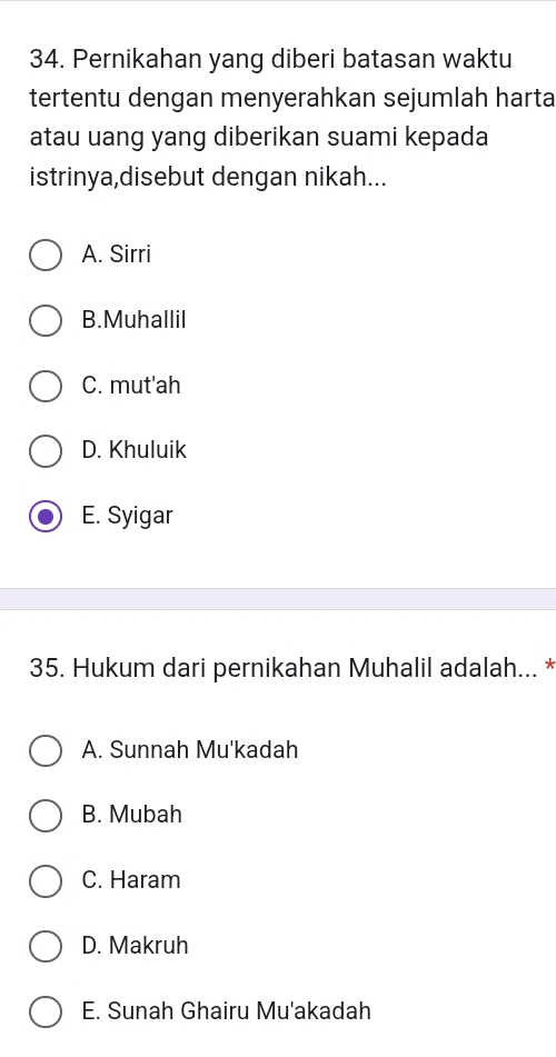 Pernikahan yang diberi batasan waktu
tertentu dengan menyerahkan sejumlah harta
atau uang yang diberikan suami kepada
istrinya,disebut dengan nikah...
A. Sirri
B.Muhallil
C. mut'ah
D. Khuluik
E. Syigar
35. Hukum dari pernikahan Muhalil adalah... *
A. Sunnah Mu'kadah
B. Mubah
C. Haram
D. Makruh
E. Sunah Ghairu Mu'akadah