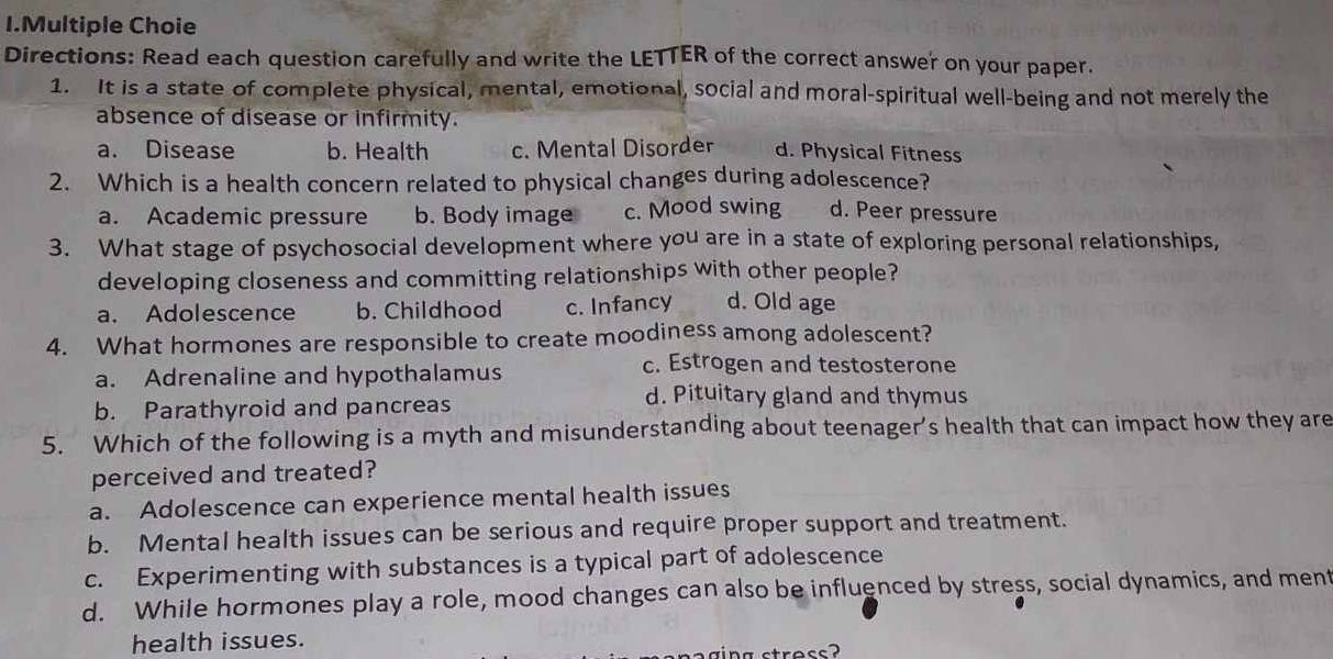 Multiple Choie
Directions: Read each question carefully and write the LETTER of the correct answer on your paper.
1. It is a state of complete physical, mental, emotional, social and moral-spiritual well-being and not merely the
absence of disease or infirmity.
a. Disease b. Health c. Mental Disorder d. Physical Fitness
2. Which is a health concern related to physical changes during adolescence?
a. Academic pressure b. Body image c. Mood swing d. Peer pressure
3. What stage of psychosocial development where you are in a state of exploring personal relationships,
developing closeness and committing relationships with other people?
a. Adolescence b. Childhood c. Infancy d. Old age
4. What hormones are responsible to create moodiness among adolescent?
a. Adrenaline and hypothalamus
c. Estrogen and testosterone
b. Parathyroid and pancreas
d. Pituitary gland and thymus
5. Which of the following is a myth and misunderstanding about teenager's health that can impact how they are
perceived and treated?
a. Adolescence can experience mental health issues
b. Mental health issues can be serious and require proper support and treatment.
c. Experimenting with substances is a typical part of adolescence
d. While hormones play a role, mood changes can also be influenced by stress, social dynamics, and ment
health issues.
tress