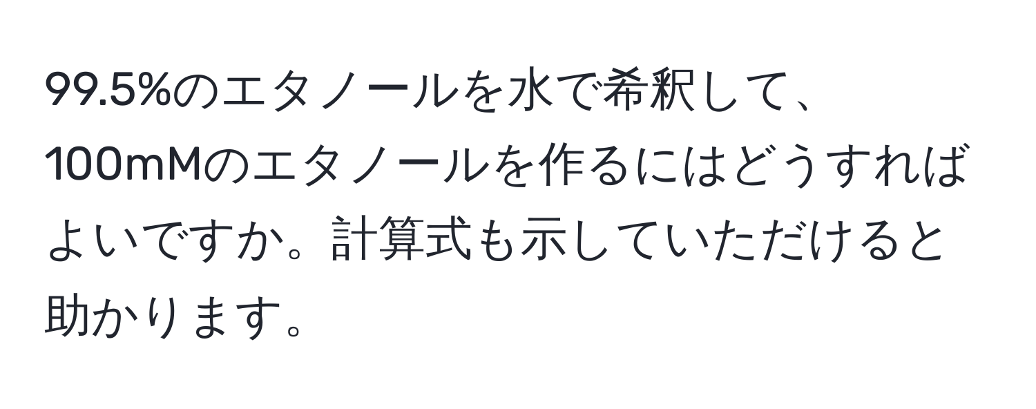 99.5%のエタノールを水で希釈して、100mMのエタノールを作るにはどうすればよいですか。計算式も示していただけると助かります。