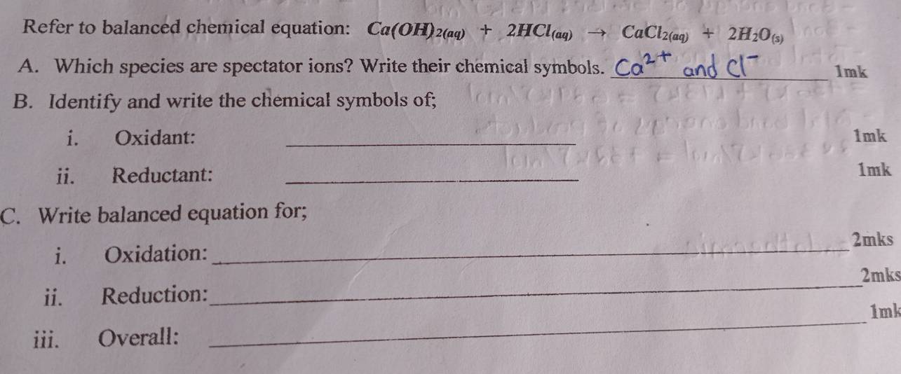 Refer to balanced chemical equation: Ca(OH)_2(aq)+2HCl_(aq) _  CaCl_2(aq)+2H_2O_(s)
A. Which species are spectator ions? Write their chemical symbols. _1mk 
B. Identify and write the chemical symbols of; 
i. Oxidant: _ 1mk
ii. Reductant: _ 1mk
C. Write balanced equation for; 
_ 
2mks 
i. Oxidation: 
_ 
2mks 
ii. Reduction: 
iii. Overall: _ 1mk