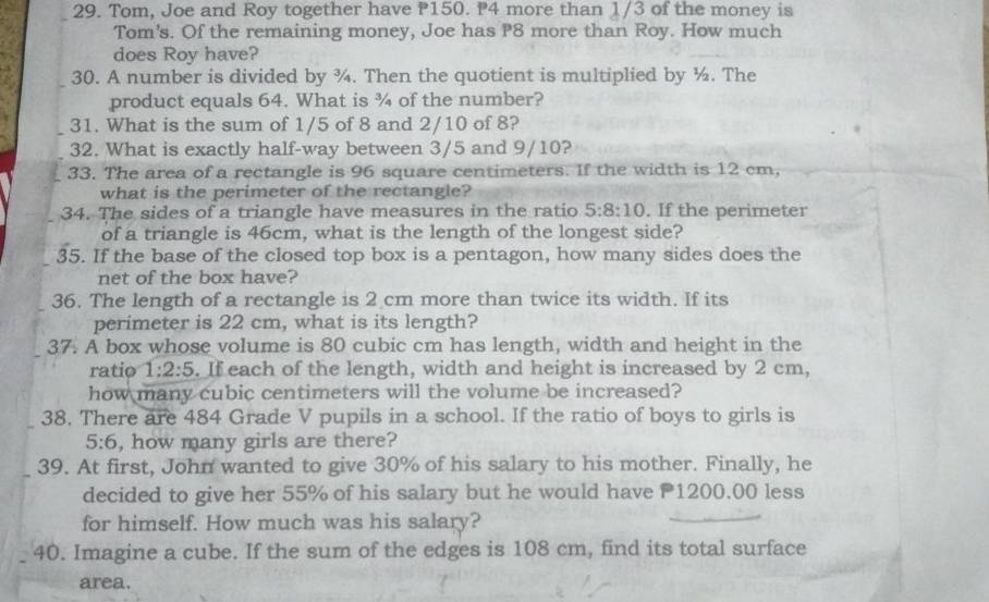 Tom, Joe and Roy together have P150. P4 more than 1/3 of the money is 
Tom's. Of the remaining money, Joe has P8 more than Roy. How much 
does Roy have? 
30. A number is divided by ¾. Then the quotient is multiplied by ½. The 
product equals 64. What is ¾ of the number? 
31. What is the sum of 1/5 of 8 and 2/10 of 8? 
32. What is exactly half-way between 3/5 and 9/10? 
33. The area of a rectangle is 96 square centimeters. If the width is 12 cm, 
what is the perimeter of the rectangle? 
34. The sides of a triangle have measures in the ratio 5:8:10. If the perimeter 
of a triangle is 46cm, what is the length of the longest side? 
35. If the base of the closed top box is a pentagon, how many sides does the 
net of the box have? 
36. The length of a rectangle is 2 cm more than twice its width. If its 
perimeter is 22 cm, what is its length? 
37. A box whose volume is 80 cubic cm has length, width and height in the 
ratio 1:2:5. If each of the length, width and height is increased by 2 cm, 
how many cubic centimeters will the volume be increased? 
38. There are 484 Grade V pupils in a school. If the ratio of boys to girls is
5:6 , how many girls are there? 
39. At first, John wanted to give 30% of his salary to his mother. Finally, he 
decided to give her 55% of his salary but he would have P1200.00 less 
for himself. How much was his salary? 
40. Imagine a cube. If the sum of the edges is 108 cm, find its total surface 
area.