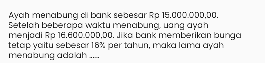 Ayah menabung di bank sebesar Rp 15.000.000,00. 
Setelah beberapa waktu menabung, uang ayah 
menjadi Rp 16.600.000,00. Jika bank memberikan bunga 
tetap yaitu sebesar 16% per tahun, maka lama ayah 
menabung adalah ......