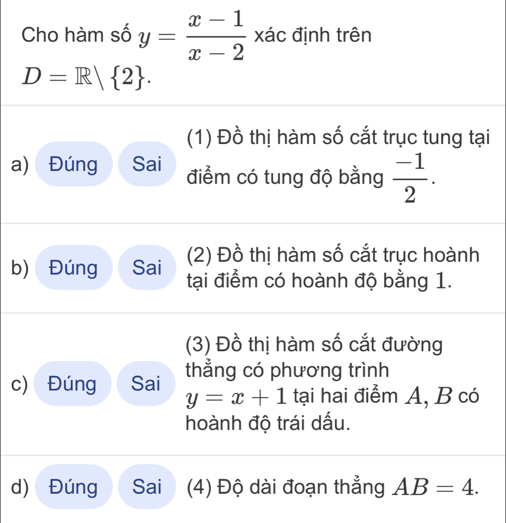 Cho hàm số y= (x-1)/x-2  xác định trên
D=R| 2. 
(1) Đồ thị hàm số cắt trục tung tại 
a) Đúng Sai điểm có tung độ bằng  (-1)/2 . 
(2) Đồ thị hàm số cắt trục hoành 
b) Đúng Sai 
tại điểm có hoành độ bằng 1. 
(3) Đồ thị hàm số cắt đường 
c) Đúng Sai thẳng có phương trình
y=x+1 tại hai điểm A, B có 
hoành độ trái dấu. 
d) Đúng Sai (4) Độ dài đoạn thẳng AB=4.