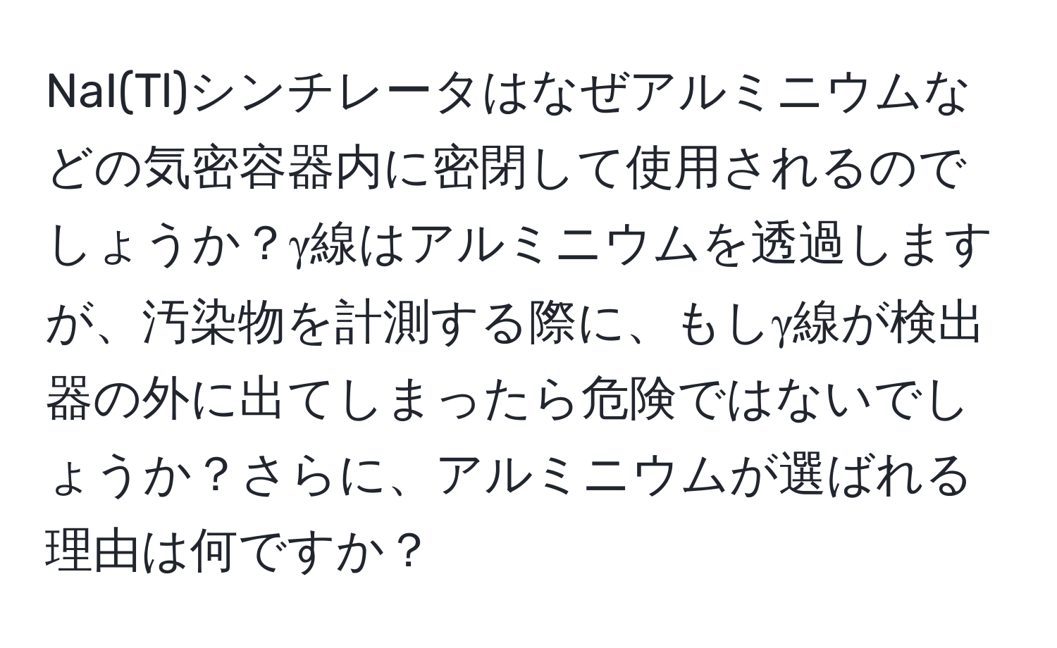 NaI(Tl)シンチレータはなぜアルミニウムなどの気密容器内に密閉して使用されるのでしょうか？γ線はアルミニウムを透過しますが、汚染物を計測する際に、もしγ線が検出器の外に出てしまったら危険ではないでしょうか？さらに、アルミニウムが選ばれる理由は何ですか？