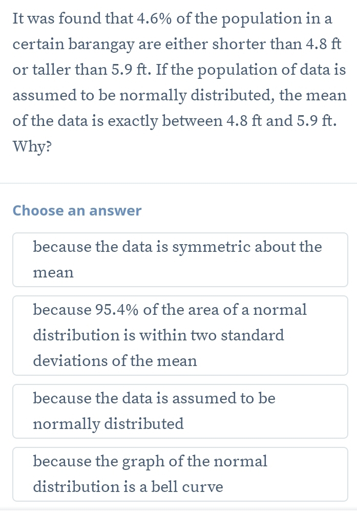 It was found that 4.6% of the population in a
certain barangay are either shorter than 4.8 ft
or taller than 5.9 ft. If the population of data is
assumed to be normally distributed, the mean
of the data is exactly between 4.8 ft and 5.9 ft.
Why?
Choose an answer
because the data is symmetric about the
mean
because 95.4% of the area of a normal
distribution is within two standard
deviations of the mean
because the data is assumed to be
normally distributed
because the graph of the normal
distribution is a bell curve