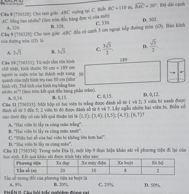 [756328]: Cho tam giác ABC vuông tại C. Biết BC=110m,widehat BAC=20° * Độ dài cạnh
AC bằng bao nhiêu? (làm tròn đến hàng đơn vị của mét)
A. 326. B. 328. C. 330. D. 302.
Câu 9 [756329]: Cho tam giác ABC đều có cạnh 3 cm ngoại tiếp đường tròn (O). Bán kính
của đường tròn (O) là
A. 2sqrt(3). B. 3sqrt(3). C.  3sqrt(3)/2 . D.  sqrt(3)/2 .
Câu 10 [756331]: Từ một tấm tôn hình
chữ nhật, kích thước 50cm* 189cm
người ta cuộn tròn lại thành mặt xung 50
quanh của một hình trụ cao 50 cm (như
hình vẽ). Thể tích của hình trụ bằng bao
nhiêu m^3 ? (làm tròn kết quả đến hàng phần trăm).
A. 0,14. B. 0,13. C. 0,15. D. 0,12.
Cầu 11 [756333]: Một hộp có hai viên bi trắng được đánh số từ 1 và 2; 3 viên bi xanh được
đánh số từ 3 đến 5; 2 viên bi đỏ được đánh số từ 6 và 7. Lấy ngẫu nhiên hai viên bi. Biến cố
nào dưới đây có các kết quả thuận lợi là (1,2);(3,4);(3,5);(4,5);(6,7) ?
A. “Hai viên bi lấy ra cùng màu trắng”.
B. “Hai viên bi lấy ra cùng màu xanh”.
C. “Hiệu hai số của hai viên bi không lớn hơn hai”.
D. “Hai viên bi lấy ra cùng màu”.
Câu 12 [756334]: Trong môn Địa lý, một lớp 9 thực hiện khảo sát về phương tiện đi lại của
hinh. Kết quả khảo sát được trình bày như sau:
Tần số tương đối của phương tiện xe buýt là
A. 8%. B. 20%. C. 25%. D. 50%.
PHẤN II. Câu hỏi trắc nghiêm đúng sai