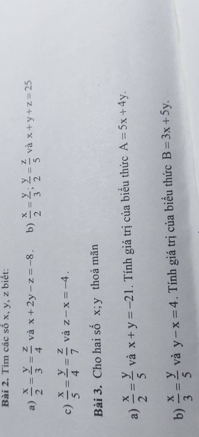 Tìm các số x, y, z biết: 
a)  x/2 = y/3 = z/4  và x+2y-z=-8. b)  x/2 = y/3 ;  y/2 = z/5  và x+y+z=25
c)  x/5 = y/4 = z/7  và z-x=-4. 
Bài 3. Cho hai số x; y thoả mãn 
a)  x/2 = y/5  và x+y=-21. Tính giá trị của biểu thức A=5x+4y. 
b)  x/3 = y/5  và y-x=4. Tính giá trị của biểu thức B=3x+5y.