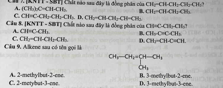 Cầu 7. [RNTT- SBT] Chất nào sau đây là đồng phân của CH_2=CH-CH_2-CH_2-CH_3 ?
A. (CH_3)_2C=CH-CH_3.
B. CH_2=CH-CH_2-CH_3.
C. CHequiv C-CH_2-CH_2-CH_3.D.CH_2=CH-CH_2-CH=CH_2.
Câu 8. | KNTT-SBT] Chất nào sau đây là đồng phân của CHequiv C-CH_2-CH_3 ?
A. CHequiv C-CH_3. B. CH_3-Cequiv C-CH_3.
C. CH_2=CH-CH_2-CH_3.
D. CH_2=CH-Cequiv CH.
Câu 9. Alkene sau có tên gọi là
A. 2-methylbut-2-ene. B. 3-methylbut-2-ene.
C. 2-metybut-3-ene. D. 3-methylbut-3-ene.