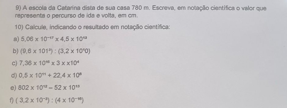 A escola da Catarina dista de sua casa 780 m. Escreva, em notação científica o valor que 
representa o percurso de ida e volta, em cm. 
10) Calcule, indicando o resultado em notação científica: 
a) 5,06* 10^(-17)* 4,5* 10^(13)
b) (9,6* 101^3):(3,2* 10^10)
c) 7,36* 10^(16)* 3* * 10^4
d) 0,5* 10^(11)+22,4* 10^8
e) 802* 10^(12)-52* 10^(13)
f) (3,2* 10^(-3)):(4* 10^(-16))