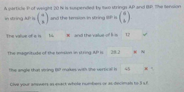 A particle P of weight 20 N is suspended by two strings AP and BP. The tension
in string AP is beginpmatrix a 8endpmatrix and the tension in string BP is beginpmatrix 6 bendpmatrix. 
The value of a is 14 × and the value of b is 12
The magnitude of the tension in string AP is 28.2 x N
The angle that string BP makes with the vertical is 45 “
Give your answers as exact whole numbers or as decimals to 3 s. f.