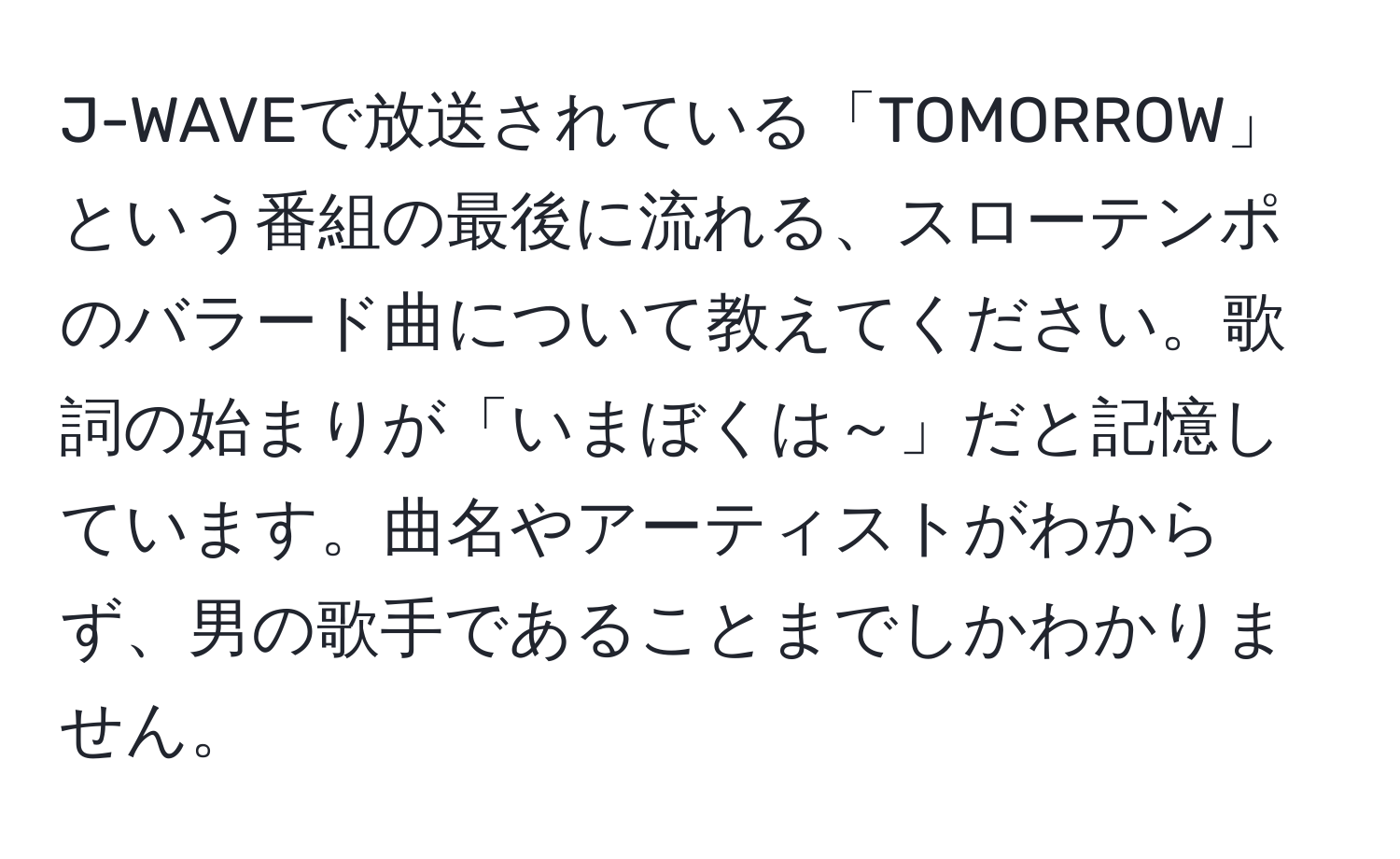 J-WAVEで放送されている「TOMORROW」という番組の最後に流れる、スローテンポのバラード曲について教えてください。歌詞の始まりが「いまぼくは～」だと記憶しています。曲名やアーティストがわからず、男の歌手であることまでしかわかりません。